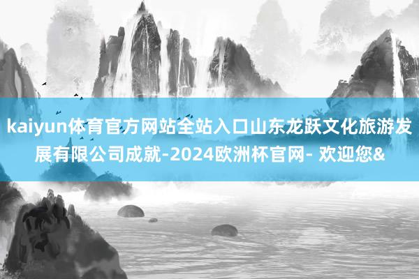 kaiyun体育官方网站全站入口山东龙跃文化旅游发展有限公司成就-2024欧洲杯官网- 欢迎您&