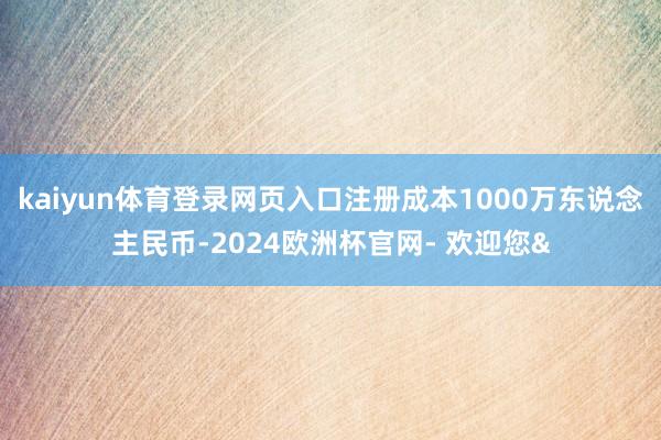 kaiyun体育登录网页入口注册成本1000万东说念主民币-2024欧洲杯官网- 欢迎您&