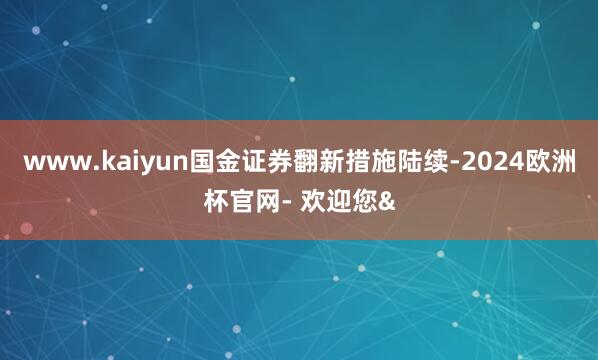 www.kaiyun国金证券翻新措施陆续-2024欧洲杯官网- 欢迎您&