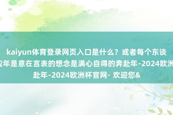 kaiyun体育登录网页入口是什么？或者每个东谈主皆有我方的回应年是意在言表的想念是满心自得的奔赴年-2024欧洲杯官网- 欢迎您&