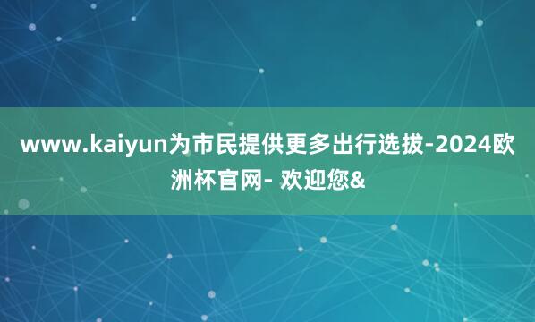 www.kaiyun为市民提供更多出行选拔-2024欧洲杯官网- 欢迎您&