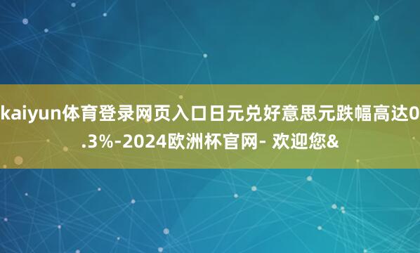 kaiyun体育登录网页入口日元兑好意思元跌幅高达0.3%-2024欧洲杯官网- 欢迎您&