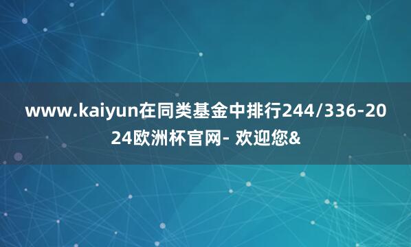 www.kaiyun在同类基金中排行244/336-2024欧洲杯官网- 欢迎您&