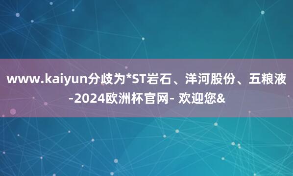 www.kaiyun分歧为*ST岩石、洋河股份、五粮液-2024欧洲杯官网- 欢迎您&