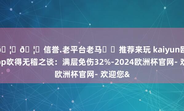 🦄🦄信誉.老平台老马✔️推荐来玩 kaiyun欧洲杯app吹得无稽之谈：满层免伤32%-2024欧洲杯官网- 欢迎您&