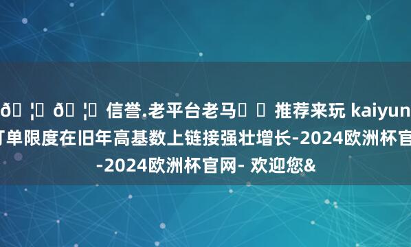 🦄🦄信誉.老平台老马✔️推荐来玩 kaiyun欧洲杯app订单限度在旧年高基数上链接强壮增长-2024欧洲杯官网- 欢迎您&