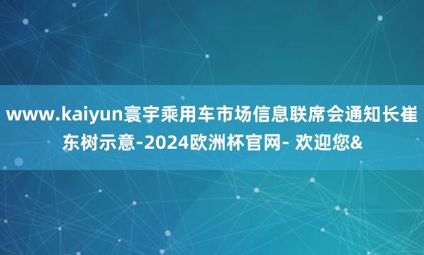www.kaiyun寰宇乘用车市场信息联席会通知长崔东树示意-2024欧洲杯官网- 欢迎您&