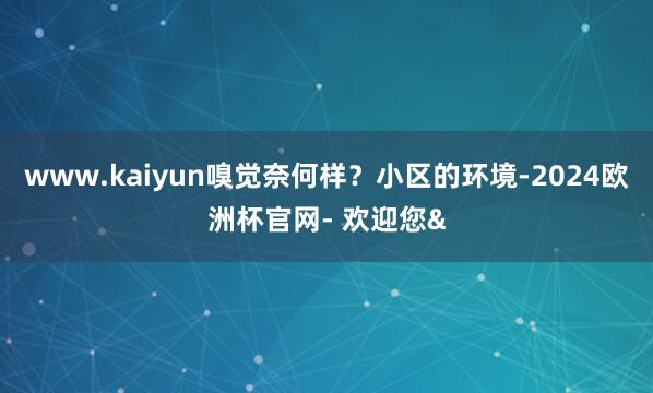 www.kaiyun嗅觉奈何样？小区的环境-2024欧洲杯官网- 欢迎您&