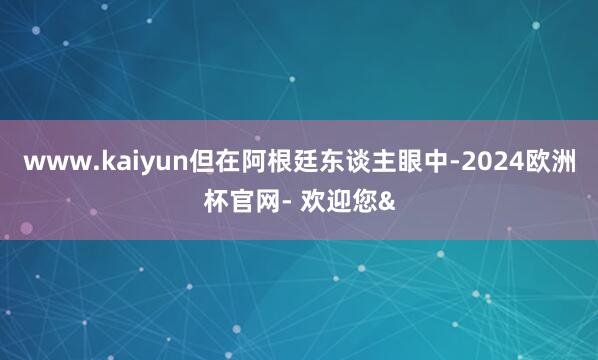 www.kaiyun但在阿根廷东谈主眼中-2024欧洲杯官网- 欢迎您&