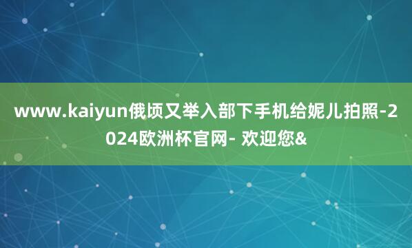 www.kaiyun俄顷又举入部下手机给妮儿拍照-2024欧洲杯官网- 欢迎您&