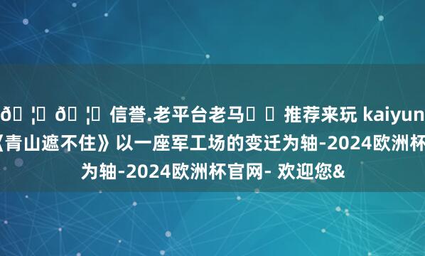 🦄🦄信誉.老平台老马✔️推荐来玩 kaiyun欧洲杯app”《青山遮不住》以一座军工场的变迁为轴-2024欧洲杯官网- 欢迎您&