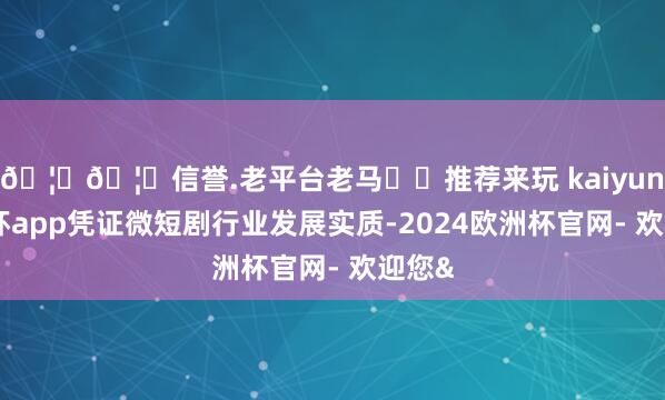 🦄🦄信誉.老平台老马✔️推荐来玩 kaiyun欧洲杯app凭证微短剧行业发展实质-2024欧洲杯官网- 欢迎您&
