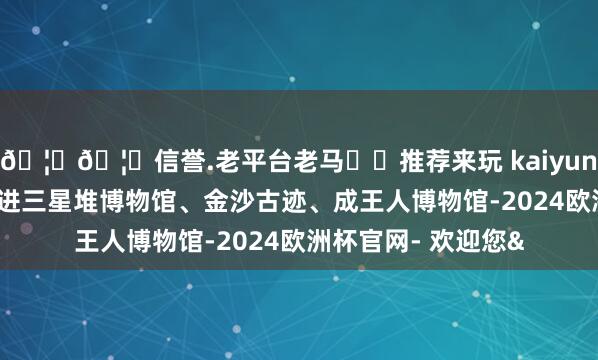 🦄🦄信誉.老平台老马✔️推荐来玩 kaiyun欧洲杯app记者走进三星堆博物馆、金沙古迹、成王人博物馆-2024欧洲杯官网- 欢迎您&