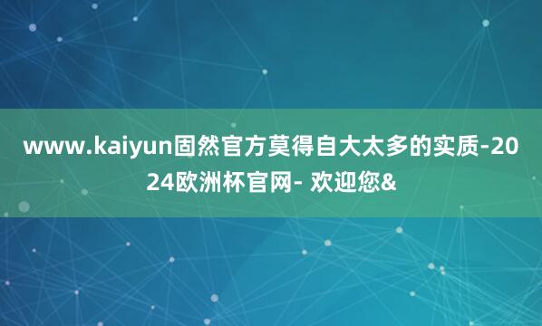 www.kaiyun固然官方莫得自大太多的实质-2024欧洲杯官网- 欢迎您&