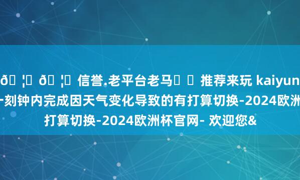 🦄🦄信誉.老平台老马✔️推荐来玩 kaiyun欧洲杯app能在一刻钟内完成因天气变化导致的有打算切换-2024欧洲杯官网- 欢迎您&