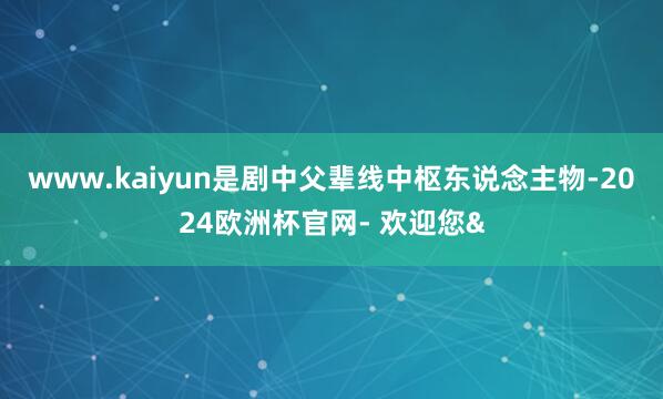www.kaiyun是剧中父辈线中枢东说念主物-2024欧洲杯官网- 欢迎您&
