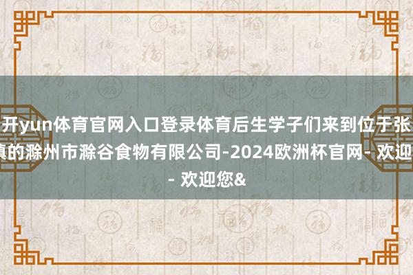 开yun体育官网入口登录体育后生学子们来到位于张山镇的滁州市滁谷食物有限公司-2024欧洲杯官网- 欢迎您&