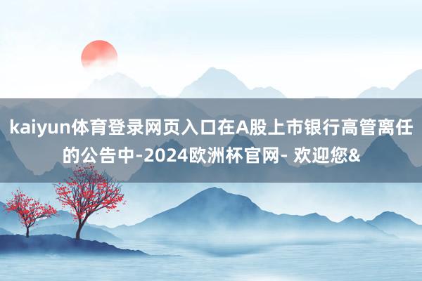 kaiyun体育登录网页入口在A股上市银行高管离任的公告中-2024欧洲杯官网- 欢迎您&