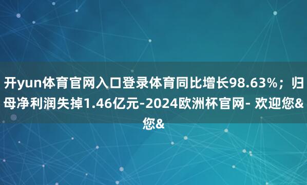 开yun体育官网入口登录体育同比增长98.63%；归母净利润失掉1.46亿元-2024欧洲杯官网- 欢迎您&