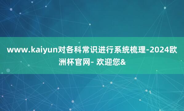 www.kaiyun对各科常识进行系统梳理-2024欧洲杯官网- 欢迎您&