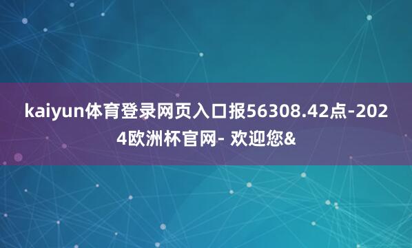kaiyun体育登录网页入口报56308.42点-2024欧洲杯官网- 欢迎您&