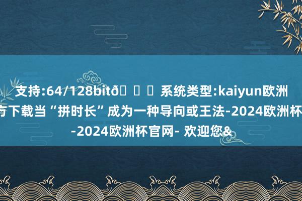 支持:64/128bit🍏系统类型:kaiyun欧洲杯appApp官方下载当“拼时长”成为一种导向或王法-2024欧洲杯官网- 欢迎您&
