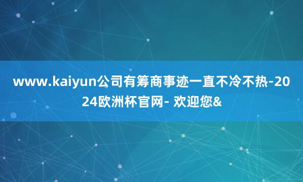 www.kaiyun公司有筹商事迹一直不冷不热-2024欧洲杯官网- 欢迎您&