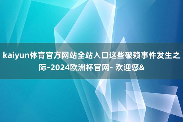 kaiyun体育官方网站全站入口 这些破赖事件发生之际-2024欧洲杯官网- 欢迎您&