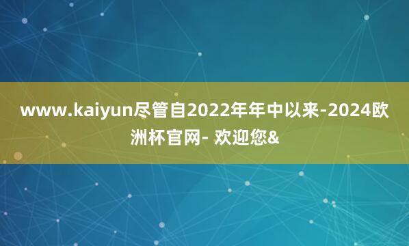 www.kaiyun尽管自2022年年中以来-2024欧洲杯官网- 欢迎您&