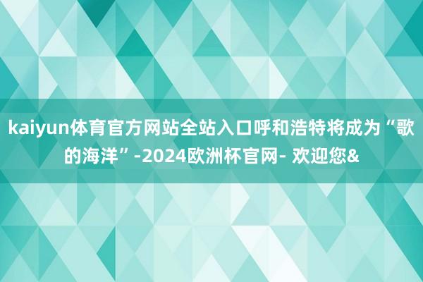 kaiyun体育官方网站全站入口呼和浩特将成为“歌的海洋”-2024欧洲杯官网- 欢迎您&