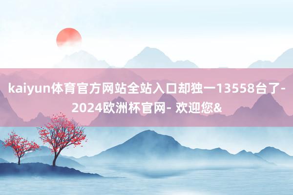 kaiyun体育官方网站全站入口却独一13558台了-2024欧洲杯官网- 欢迎您&