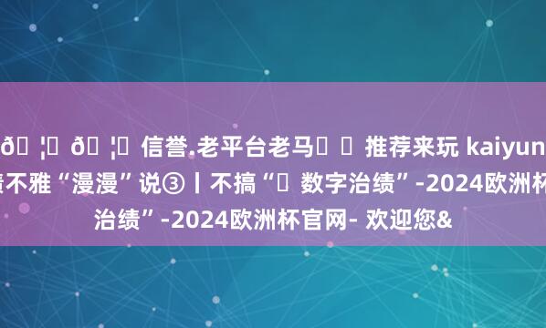 🦄🦄信誉.老平台老马✔️推荐来玩 kaiyun欧洲杯app治绩不雅“漫漫”说③丨不搞“​数字治绩”-2024欧洲杯官网- 欢迎您&