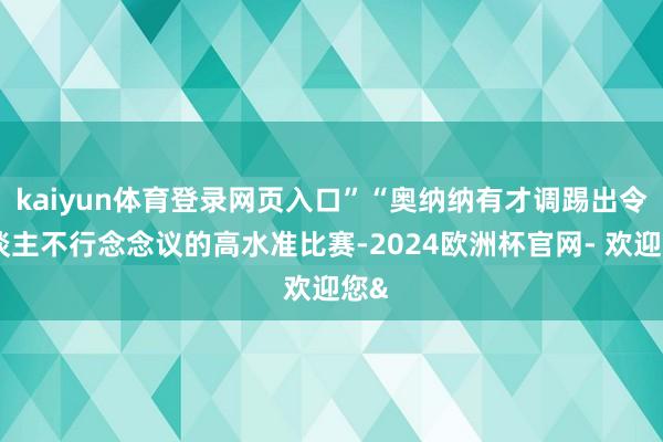 kaiyun体育登录网页入口”“奥纳纳有才调踢出令东谈主不行念念议的高水准比赛-2024欧洲杯官网- 欢迎您&