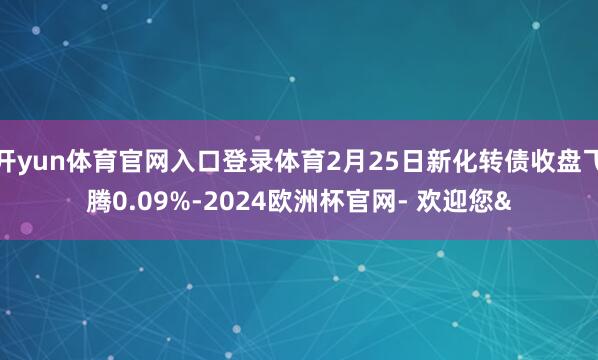 开yun体育官网入口登录体育2月25日新化转债收盘飞腾0.09%-2024欧洲杯官网- 欢迎您&