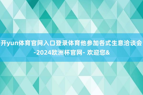 开yun体育官网入口登录体育他参加各式生意洽谈会-2024欧洲杯官网- 欢迎您&