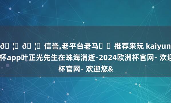 🦄🦄信誉.老平台老马✔️推荐来玩 kaiyun欧洲杯app叶正光先生在珠海消逝-2024欧洲杯官网- 欢迎您&
