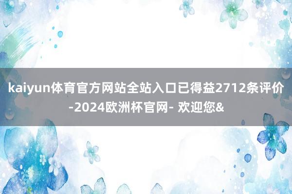 kaiyun体育官方网站全站入口已得益2712条评价-2024欧洲杯官网- 欢迎您&