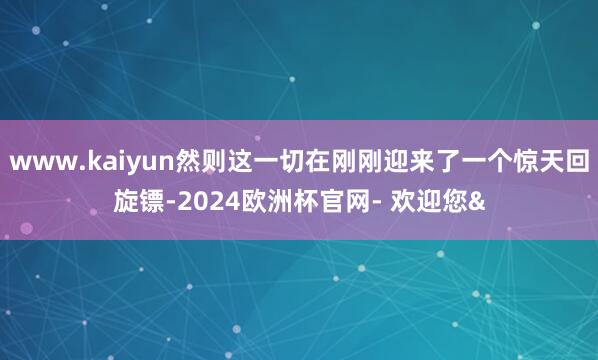 www.kaiyun然则这一切在刚刚迎来了一个惊天回旋镖-2024欧洲杯官网- 欢迎您&