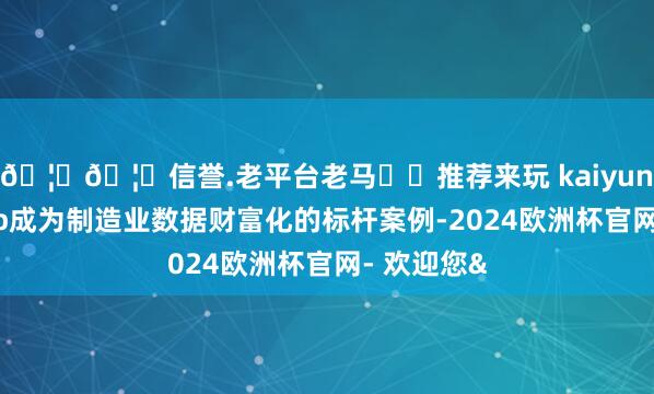 🦄🦄信誉.老平台老马✔️推荐来玩 kaiyun欧洲杯app成为制造业数据财富化的标杆案例-2024欧洲杯官网- 欢迎您&