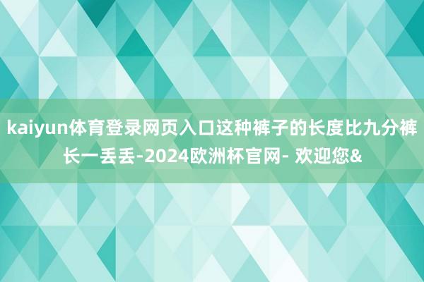 kaiyun体育登录网页入口这种裤子的长度比九分裤长一丢丢-2024欧洲杯官网- 欢迎您&