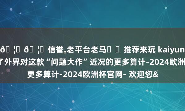 🦄🦄信誉.老平台老马✔️推荐来玩 kaiyun欧洲杯app激勉了外界对这款“问题大作”近况的更多算计-2024欧洲杯官网- 欢迎您&