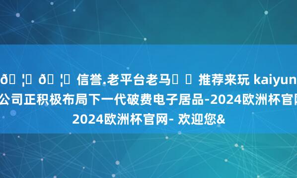 🦄🦄信誉.老平台老马✔️推荐来玩 kaiyun欧洲杯app公司正积极布局下一代破费电子居品-2024欧洲杯官网- 欢迎您&