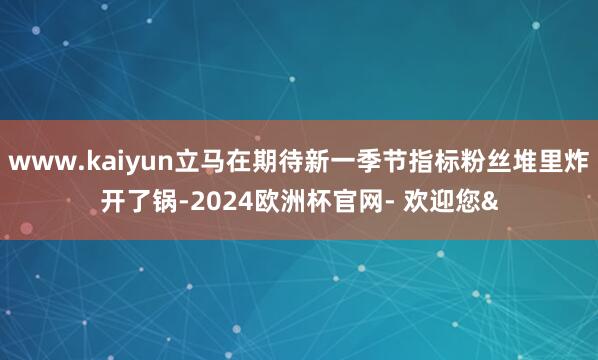 www.kaiyun立马在期待新一季节指标粉丝堆里炸开了锅-2024欧洲杯官网- 欢迎您&