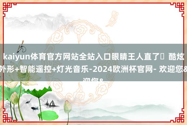 kaiyun体育官方网站全站入口眼睛王人直了❗酷炫外形+智能遥控+灯光音乐-2024欧洲杯官网- 欢迎您&