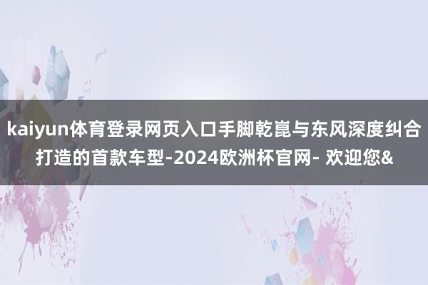 kaiyun体育登录网页入口手脚乾崑与东风深度纠合打造的首款车型-2024欧洲杯官网- 欢迎您&