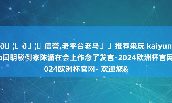 🦄🦄信誉.老平台老马✔️推荐来玩 kaiyun欧洲杯app闻明驳倒家陈涌在会上作念了发言-2024欧洲杯官网- 欢迎您&