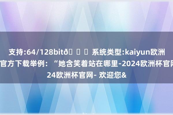 支持:64/128bit🍏系统类型:kaiyun欧洲杯appApp官方下载举例：“她含笑着站在哪里-2024欧洲杯官网- 欢迎您&
