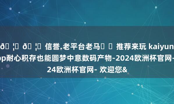 🦄🦄信誉.老平台老马✔️推荐来玩 kaiyun欧洲杯app耐心积存也能圆梦中意数码产物-2024欧洲杯官网- 欢迎您&