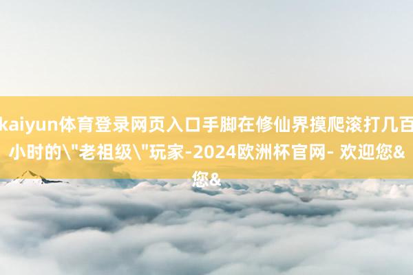 kaiyun体育登录网页入口手脚在修仙界摸爬滚打几百小时的