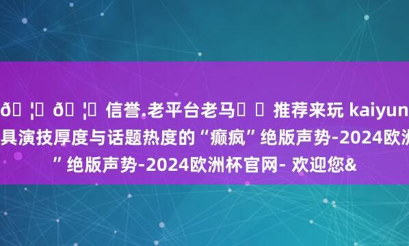 🦄🦄信誉.老平台老马✔️推荐来玩 kaiyun欧洲杯app构成兼具演技厚度与话题热度的“癫疯”绝版声势-2024欧洲杯官网- 欢迎您&